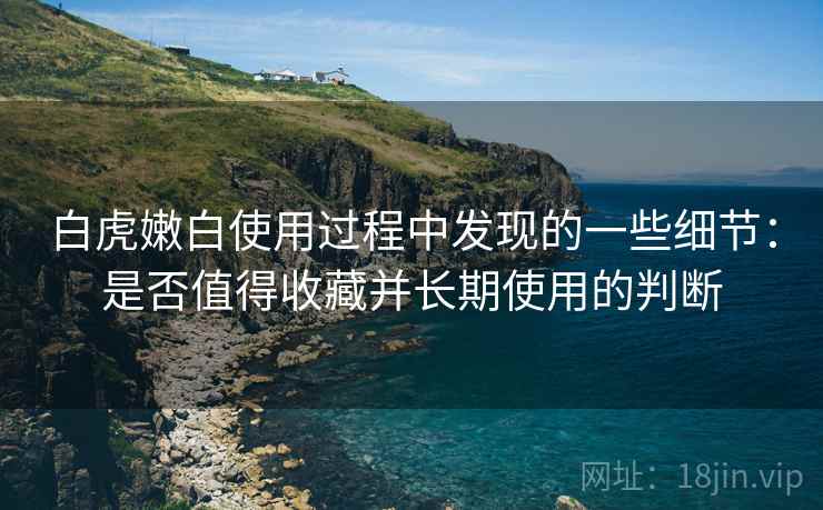 白虎嫩白使用过程中发现的一些细节:是否值得收藏并长期使用的判断 白虎嫩白使用过程中发现的一些细节:是否值得收藏并长期使用的判断