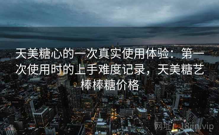 天美糖心的一次真实使用体验:第一次使用时的上手难度记录,天美糖艺棒棒糖价格 天美糖心的一次真实使用体验:第一次使用时的上手难度记录,天美糖艺棒棒糖价格