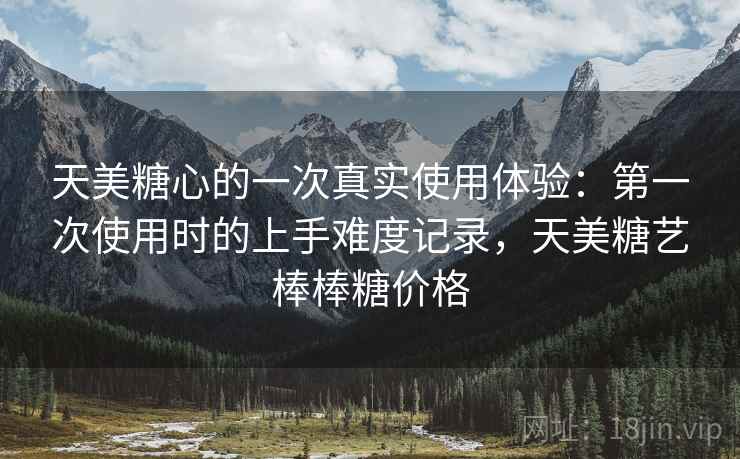天美糖心的一次真实使用体验:第一次使用时的上手难度记录,天美糖艺棒棒糖价格 天美糖心的一次真实使用体验:第一次使用时的上手难度记录,天美糖艺棒棒糖价格