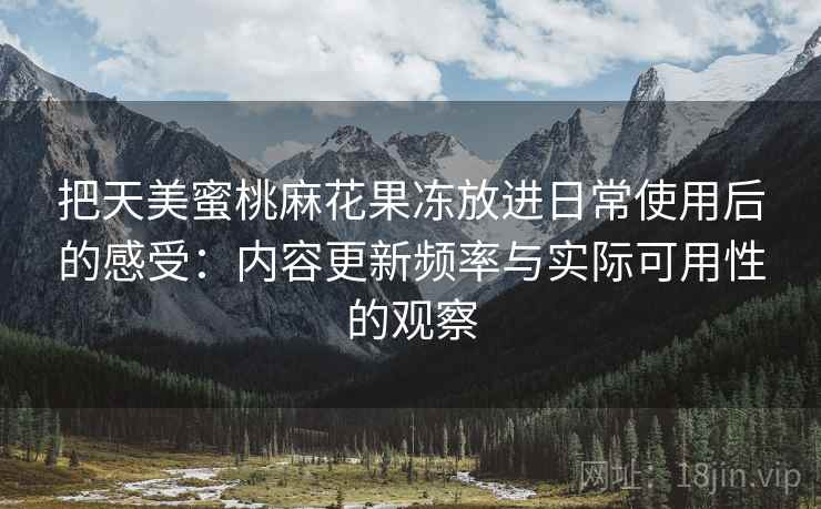 把天美蜜桃麻花果冻放进日常使用后的感受:内容更新频率与实际可用性的观察 把天美蜜桃麻花果冻放进日常使用后的感受:内容更新频率与实际可用性的观察