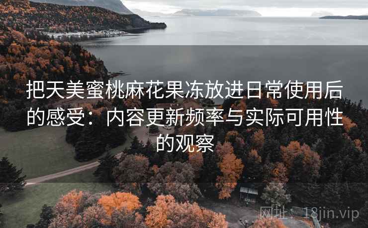 把天美蜜桃麻花果冻放进日常使用后的感受:内容更新频率与实际可用性的观察 把天美蜜桃麻花果冻放进日常使用后的感受:内容更新频率与实际可用性的观察