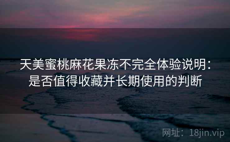 天美蜜桃麻花果冻不完全体验说明:是否值得收藏并长期使用的判断 天美蜜桃麻花果冻不完全体验说明:是否值得收藏并长期使用的判断