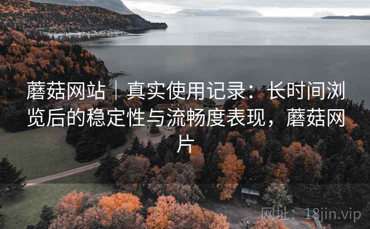 蘑菇网站|真实使用记录:长时间浏览后的稳定性与流畅度表现,蘑菇网片 蘑菇网站|真实使用记录:长时间浏览后的稳定性与流畅度表现,蘑菇网片