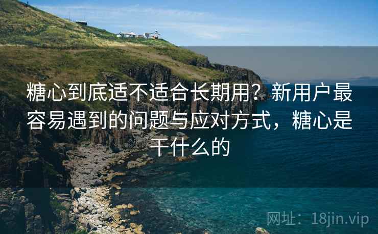 糖心到底适不适合长期用?新用户最容易遇到的问题与应对方式,糖心是干什么的 糖心到底适不适合长期用?新用户最容易遇到的问题与应对方式,糖心是干什么的